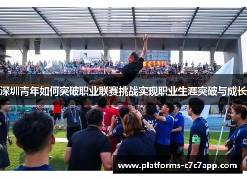 深圳青年如何突破职业联赛挑战实现职业生涯突破与成长 深圳青年如何突破职业联赛挑战实现职业生涯突破与成长