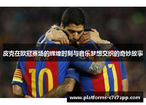皮克在欧冠赛场的辉煌时刻与音乐梦想交织的奇妙故事 皮克在欧冠赛场的辉煌时刻与音乐梦想交织的奇妙故事