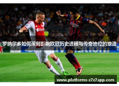 罗纳尔多如何深刻影响欧冠历史进程与传奇地位的塑造 罗纳尔多如何深刻影响欧冠历史进程与传奇地位的塑造