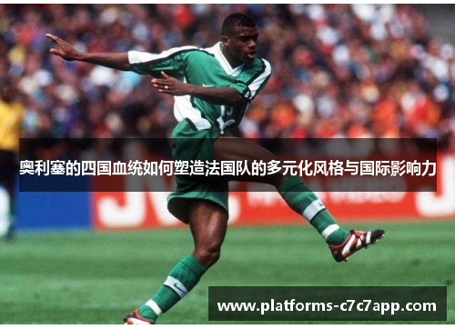 奥利塞的四国血统如何塑造法国队的多元化风格与国际影响力 奥利塞的四国血统如何塑造法国队的多元化风格与国际影响力
