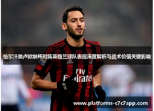 恰尔汗奥卢欧联杯对阵英格兰球队表现深度解析与战术价值关键影响
