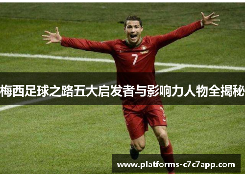 梅西足球之路五大启发者与影响力人物全揭秘 梅西足球之路五大启发者与影响力人物全揭秘