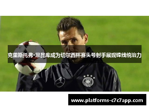 克里斯托弗·恩昆库成为切尔西杯赛头号射手展现锋线统治力