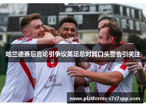 哈兰德赛后言论引争议英足总对其口头警告引关注 哈兰德赛后言论引争议英足总对其口头警告引关注