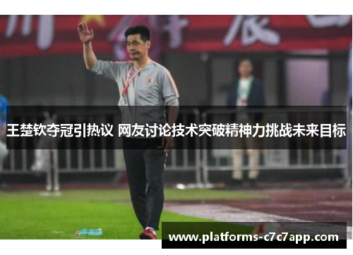 王楚钦夺冠引热议 网友讨论技术突破精神力挑战未来目标