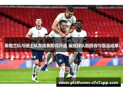 英格兰队与瑞士队友谊赛即将开战 展现球队新阵容与备战成果 英格兰队与瑞士队友谊赛即将开战 展现球队新阵容与备战成果